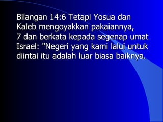 Bilangan 14:6 Tetapi Yosua dan
Kaleb mengoyakkan pakaiannya,
7 dan berkata kepada segenap umat
Israel: "Negeri yang kami lalui untuk
diintai itu adalah luar biasa baiknya.
 