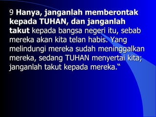 9 Hanya, janganlah memberontak
kepada TUHAN, dan janganlah
takut kepada bangsa negeri itu, sebab
mereka akan kita telan habis. Yang
melindungi mereka sudah meninggalkan
mereka, sedang TUHAN menyertai kita;
janganlah takut kepada mereka.“
 