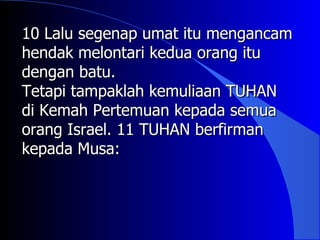 10 Lalu segenap umat itu mengancam
hendak melontari kedua orang itu
dengan batu.
Tetapi tampaklah kemuliaan TUHAN
di Kemah Pertemuan kepada semua
orang Israel. 11 TUHAN berfirman
kepada Musa:
 