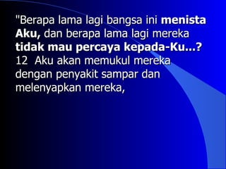 "Berapa lama lagi bangsa ini menista
Aku, dan berapa lama lagi mereka
tidak mau percaya kepada-Ku...?
12 Aku akan memukul mereka
dengan penyakit sampar dan
melenyapkan mereka,
 
