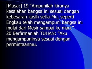 [Musa:] 19 “Ampunilah kiranya
kesalahan bangsa ini sesuai dengan
kebesaran kasih setia-Mu, seperti
Engkau telah mengampuni bangsa ini
mulai dari Mesir sampai ke mari.“
20 Berfirmanlah TUHAN: "Aku
mengampuninya sesuai dengan
permintaanmu.
 