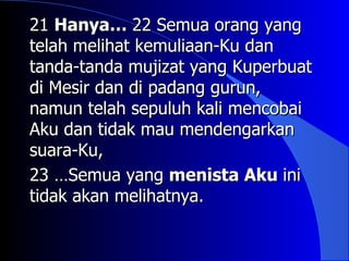 21 Hanya… 22 Semua orang yang
telah melihat kemuliaan-Ku dan
tanda-tanda mujizat yang Kuperbuat
di Mesir dan di padang gurun,
namun telah sepuluh kali mencobai
Aku dan tidak mau mendengarkan
suara-Ku,
23 …Semua yang menista Aku ini
tidak akan melihatnya.
 