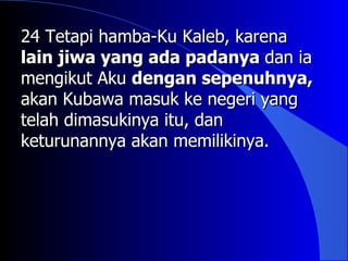 24 Tetapi hamba-Ku Kaleb, karena
lain jiwa yang ada padanya dan ia
mengikut Aku dengan sepenuhnya,
akan Kubawa masuk ke negeri yang
telah dimasukinya itu, dan
keturunannya akan memilikinya.
 