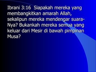 Ibrani 3:16 Siapakah mereka yang
membangkitkan amarah Allah,
sekalipun mereka mendengar suara-
Nya? Bukankah mereka semua yang
keluar dari Mesir di bawah pimpinan
Musa?
 