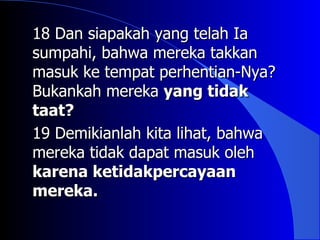 18 Dan siapakah yang telah Ia
sumpahi, bahwa mereka takkan
masuk ke tempat perhentian-Nya?
Bukankah mereka yang tidak
taat?
19 Demikianlah kita lihat, bahwa
mereka tidak dapat masuk oleh
karena ketidakpercayaan
mereka.
 