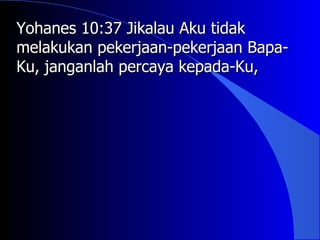 Yohanes 10:37 Jikalau Aku tidak
melakukan pekerjaan-pekerjaan Bapa-
Ku, janganlah percaya kepada-Ku,
 