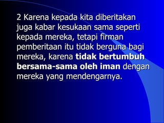 2 Karena kepada kita diberitakan
juga kabar kesukaan sama seperti
kepada mereka, tetapi firman
pemberitaan itu tidak berguna bagi
mereka, karena tidak bertumbuh
bersama-sama oleh iman dengan
mereka yang mendengarnya.
 