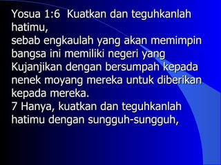 Yosua 1:6 Kuatkan dan teguhkanlah
hatimu,
sebab engkaulah yang akan memimpin
bangsa ini memiliki negeri yang
Kujanjikan dengan bersumpah kepada
nenek moyang mereka untuk diberikan
kepada mereka.
7 Hanya, kuatkan dan teguhkanlah
hatimu dengan sungguh-sungguh,
 