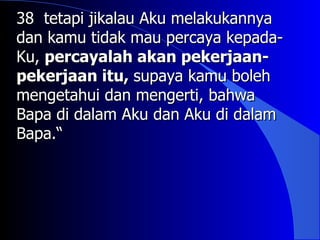 38 tetapi jikalau Aku melakukannya
dan kamu tidak mau percaya kepada-
Ku, percayalah akan pekerjaan-
pekerjaan itu, supaya kamu boleh
mengetahui dan mengerti, bahwa
Bapa di dalam Aku dan Aku di dalam
Bapa.“
 