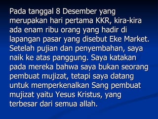 Pada tanggal 8 Desember yang
merupakan hari pertama KKR, kira-kira
ada enam ribu orang yang hadir di
lapangan pasar yang disebut Eke Market.
Setelah pujian dan penyembahan, saya
naik ke atas panggung. Saya katakan
pada mereka bahwa saya bukan seorang
pembuat mujizat, tetapi saya datang
untuk memperkenalkan Sang pembuat
mujizat yaitu Yesus Kristus, yang
terbesar dari semua allah.
 