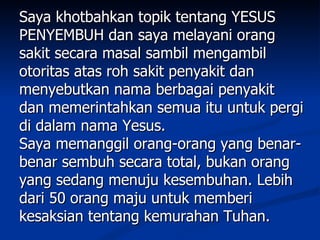 Saya khotbahkan topik tentang YESUS
PENYEMBUH dan saya melayani orang
sakit secara masal sambil mengambil
otoritas atas roh sakit penyakit dan
menyebutkan nama berbagai penyakit
dan memerintahkan semua itu untuk pergi
di dalam nama Yesus.
Saya memanggil orang-orang yang benar-
benar sembuh secara total, bukan orang
yang sedang menuju kesembuhan. Lebih
dari 50 orang maju untuk memberi
kesaksian tentang kemurahan Tuhan.
 