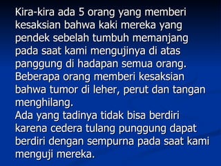 Kira-kira ada 5 orang yang memberi
kesaksian bahwa kaki mereka yang
pendek sebelah tumbuh memanjang
pada saat kami mengujinya di atas
panggung di hadapan semua orang.
Beberapa orang memberi kesaksian
bahwa tumor di leher, perut dan tangan
menghilang.
Ada yang tadinya tidak bisa berdiri
karena cedera tulang punggung dapat
berdiri dengan sempurna pada saat kami
menguji mereka.
 