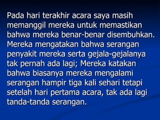 Pada hari terakhir acara saya masih
memanggil mereka untuk memastikan
bahwa mereka benar-benar disembuhkan.
Mereka mengatakan bahwa serangan
penyakit mereka serta gejala-gejalanya
tak pernah ada lagi; Mereka katakan
bahwa biasanya mereka mengalami
serangan hampir tiga kali sehari tetapi
setelah hari pertama acara, tak ada lagi
tanda-tanda serangan.
 