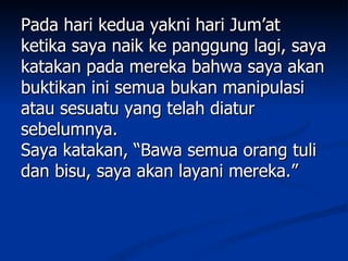 Pada hari kedua yakni hari Jum’at
ketika saya naik ke panggung lagi, saya
katakan pada mereka bahwa saya akan
buktikan ini semua bukan manipulasi
atau sesuatu yang telah diatur
sebelumnya.
Saya katakan, “Bawa semua orang tuli
dan bisu, saya akan layani mereka.”
 