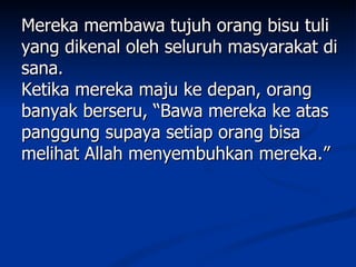 Mereka membawa tujuh orang bisu tuli
yang dikenal oleh seluruh masyarakat di
sana.
Ketika mereka maju ke depan, orang
banyak berseru, “Bawa mereka ke atas
panggung supaya setiap orang bisa
melihat Allah menyembuhkan mereka.”
 