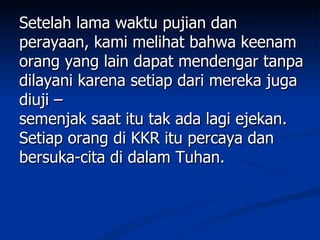 Setelah lama waktu pujian dan
perayaan, kami melihat bahwa keenam
orang yang lain dapat mendengar tanpa
dilayani karena setiap dari mereka juga
diuji –
semenjak saat itu tak ada lagi ejekan.
Setiap orang di KKR itu percaya dan
bersuka-cita di dalam Tuhan.
 