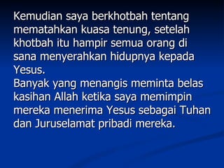 Kemudian saya berkhotbah tentang
mematahkan kuasa tenung, setelah
khotbah itu hampir semua orang di
sana menyerahkan hidupnya kepada
Yesus.
Banyak yang menangis meminta belas
kasihan Allah ketika saya memimpin
mereka menerima Yesus sebagai Tuhan
dan Juruselamat pribadi mereka.
 