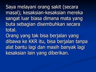 Saya melayani orang sakit (secara
masal); kesaksian-kesaksian mereka
sangat luar biasa dimana mata yang
buta sebagian disembuhkan secara
total.
Orang yang tak bisa berjalan yang
dibawa ke KKR itu, bisa berjalan tanpa
alat bantu lagi dan masih banyak lagi
kesaksian lain yang diberikan.
 