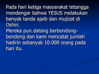 Pada hari ketiga masyarakat tetangga
mendengar bahwa YESUS melakukan
banyak tanda ajaib dan mujizat di
Oshiri.
Mereka pun datang berbondong-
bondong dan kami mencatat jumlah
hadirin sebanyak 10.000 orang pada
hari itu.
 