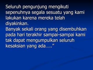Seluruh pengunjung mengikuti
sepenuhnya segala sesuatu yang kami
lakukan karena mereka telah
diyakinkan.
Banyak sekali orang yang disembuhkan
pada hari terakhir sampai-sampai kami
tak dapat mengumpulkan seluruh
kesaksian yang ada…..”
 