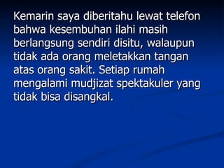 Kemarin saya diberitahu lewat telefon
bahwa kesembuhan ilahi masih
berlangsung sendiri disitu, walaupun
tidak ada orang meletakkan tangan
atas orang sakit. Setiap rumah
mengalami mudjizat spektakuler yang
tidak bisa disangkal.
 