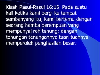 Kisah Rasul-Rasul 16:16 Pada suatu
kali ketika kami pergi ke tempat
sembahyang itu, kami bertemu dengan
seorang hamba perempuan yang
mempunyai roh tenung; dengan
tenungan-tenungannya tuan-tuannya
memperoleh penghasilan besar.
 