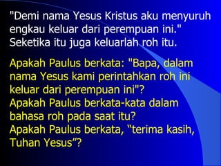 "Demi nama Yesus Kristus aku menyuruh
engkau keluar dari perempuan ini."
Seketika itu juga keluarlah roh itu.
Apakah Paulus berkata: "Bapa, dalam
nama Yesus kami perintahkan roh ini
keluar dari perempuan ini"?
Apakah Paulus berkata-kata dalam
bahasa roh pada saat itu?
Apakah Paulus berkata, “terima kasih,
Tuhan Yesus”?
 