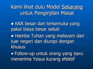Kami lihat dulu Model Sekarang
   untuk Penginjilan Masal

• KKR besar dan terkemuka yang
pakai biaya besar sekali
• Hamba Tuhan yang melayani dari
luar negeri dan diurapi dengan
khusus
• Follow-up untuk orang yang baru
menerima Yesus kurang efektif
 