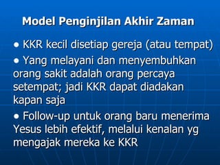 Model Penginjilan Akhir Zaman

• KKR kecil disetiap gereja (atau tempat)
• Yang melayani dan menyembuhkan
orang sakit adalah orang percaya
setempat; jadi KKR dapat diadakan
kapan saja
• Follow-up untuk orang baru menerima
Yesus lebih efektif, melalui kenalan yg
mengajak mereka ke KKR
 
