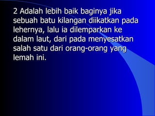 2 Adalah lebih baik baginya jika
sebuah batu kilangan diikatkan pada
lehernya, lalu ia dilemparkan ke
dalam laut, dari pada menyesatkan
salah satu dari orang-orang yang
lemah ini.
 