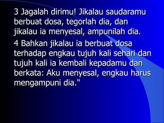 3 Jagalah dirimu! Jikalau saudaramu
berbuat dosa, tegorlah dia, dan
jikalau ia menyesal, ampunilah dia.
4 Bahkan jikalau ia berbuat dosa
terhadap engkau tujuh kali sehari dan
tujuh kali ia kembali kepadamu dan
berkata: Aku menyesal, engkau harus
mengampuni dia."
 