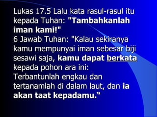 Lukas 17.5 Lalu kata rasul-rasul itu
kepada Tuhan: "Tambahkanlah
iman kami!"
6 Jawab Tuhan: "Kalau sekiranya
kamu mempunyai iman sebesar biji
sesawi saja, kamu dapat berkata
kepada pohon ara ini:
Terbantunlah engkau dan
tertanamlah di dalam laut, dan ia
akan taat kepadamu.“
 