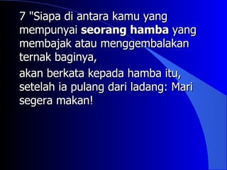 7 "Siapa di antara kamu yang
mempunyai seorang hamba yang
membajak atau menggembalakan
ternak baginya,
akan berkata kepada hamba itu,
setelah ia pulang dari ladang: Mari
segera makan!
 