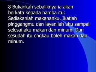 8 Bukankah sebaliknya ia akan
berkata kepada hamba itu:
Sediakanlah makananku. Ikatlah
pinggangmu dan layanilah aku sampai
selesai aku makan dan minum. Dan
sesudah itu engkau boleh makan dan
minum.
 