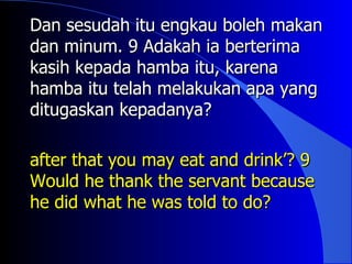 Dan sesudah itu engkau boleh makan
dan minum. 9 Adakah ia berterima
kasih kepada hamba itu, karena
hamba itu telah melakukan apa yang
ditugaskan kepadanya?

after that you may eat and drink’? 9
Would he thank the servant because
he did what he was told to do?
 