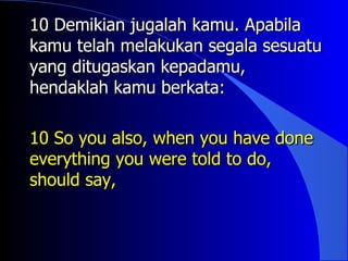 10 Demikian jugalah kamu. Apabila
kamu telah melakukan segala sesuatu
yang ditugaskan kepadamu,
hendaklah kamu berkata:

10 So you also, when you have done
everything you were told to do,
should say,
 