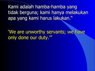 Kami adalah hamba-hamba yang
tidak berguna; kami hanya melakukan
apa yang kami harus lakukan.“

‘We are unworthy servants; we have
only done our duty.’”
 