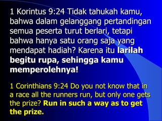 1 Korintus 9:24 Tidak tahukah kamu,
bahwa dalam gelanggang pertandingan
semua peserta turut berlari, tetapi
bahwa hanya satu orang saja yang
mendapat hadiah? Karena itu larilah
begitu rupa, sehingga kamu
memperolehnya!
1 Corinthians 9:24 Do you not know that in
a race all the runners run, but only one gets
the prize? Run in such a way as to get
the prize.
 