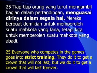 25 Tiap-tiap orang yang turut mengambil
bagian dalam pertandingan, menguasai
dirinya dalam segala hal. Mereka
berbuat demikian untuk memperoleh
suatu mahkota yang fana, tetapi kita
untuk memperoleh suatu mahkota yang
abadi.

25 Everyone who competes in the games
goes into strict training. They do it to get a
crown that will not last; but we do it to get a
crown that will last forever.
 
