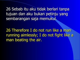 26 Sebab itu aku tidak berlari tanpa
tujuan dan aku bukan petinju yang
sembarangan saja memukul.

26 Therefore I do not run like a man
running aimlessly; I do not fight like a
man beating the air.
 