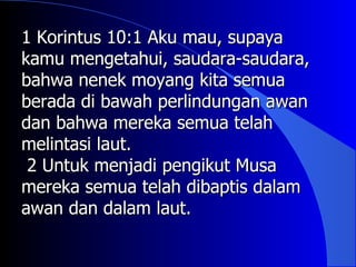 1 Korintus 10:1 Aku mau, supaya
kamu mengetahui, saudara-saudara,
bahwa nenek moyang kita semua
berada di bawah perlindungan awan
dan bahwa mereka semua telah
melintasi laut.
 2 Untuk menjadi pengikut Musa
mereka semua telah dibaptis dalam
awan dan dalam laut.
 