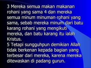 3 Mereka semua makan makanan
rohani yang sama 4 dan mereka
semua minum minuman rohani yang
sama, sebab mereka minum dari batu
karang rohani yang mengikuti
mereka, dan batu karang itu ialah
Kristus.
5 Tetapi sungguhpun demikian Allah
tidak berkenan kepada bagian yang
terbesar dari mereka, karena mereka
ditewaskan di padang gurun.
 