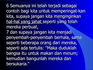 6 Semuanya ini telah terjadi sebagai
contoh bagi kita untuk memperingat-kan
kita, supaya jangan kita menginginkan
hal-hal yang jahat seperti yang telah
mereka perbuat,
7 dan supaya jangan kita menjadi
penyembah-penyembah berhala, sama
seperti beberapa orang dari mereka,
seperti ada tertulis: "Maka duduklah
bangsa itu untuk makan dan minum;
kemudian bangunlah mereka dan
bersukaria.“
 