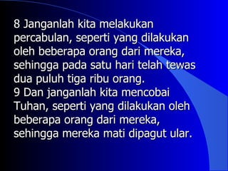 8 Janganlah kita melakukan
percabulan, seperti yang dilakukan
oleh beberapa orang dari mereka,
sehingga pada satu hari telah tewas
dua puluh tiga ribu orang.
9 Dan janganlah kita mencobai
Tuhan, seperti yang dilakukan oleh
beberapa orang dari mereka,
sehingga mereka mati dipagut ular.
 