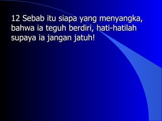 12 Sebab itu siapa yang menyangka,
bahwa ia teguh berdiri, hati-hatilah
supaya ia jangan jatuh!
 