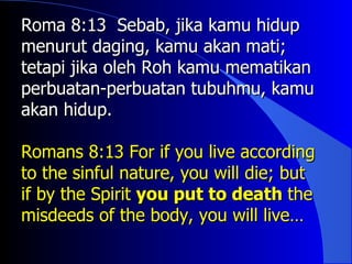 Roma 8:13 Sebab, jika kamu hidup
menurut daging, kamu akan mati;
tetapi jika oleh Roh kamu mematikan
perbuatan-perbuatan tubuhmu, kamu
akan hidup.

Romans 8:13 For if you live according
to the sinful nature, you will die; but
if by the Spirit you put to death the
misdeeds of the body, you will live…
 