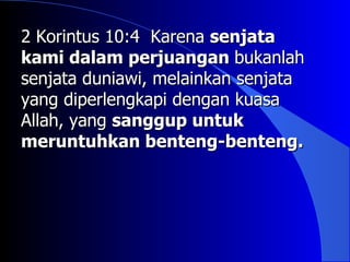 2 Korintus 10:4 Karena senjata
kami dalam perjuangan bukanlah
senjata duniawi, melainkan senjata
yang diperlengkapi dengan kuasa
Allah, yang sanggup untuk
meruntuhkan benteng-benteng.
 