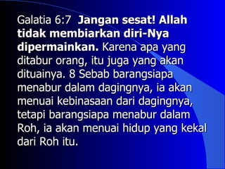 Galatia 6:7 Jangan sesat! Allah
tidak membiarkan diri-Nya
dipermainkan. Karena apa yang
ditabur orang, itu juga yang akan
dituainya. 8 Sebab barangsiapa
menabur dalam dagingnya, ia akan
menuai kebinasaan dari dagingnya,
tetapi barangsiapa menabur dalam
Roh, ia akan menuai hidup yang kekal
dari Roh itu.
 