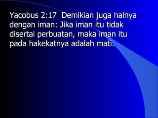 Yacobus 2:17 Demikian juga halnya
dengan iman: Jika iman itu tidak
disertai perbuatan, maka iman itu
pada hakekatnya adalah mati.
 