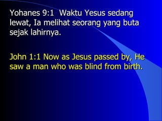 Yohanes 9:1 Waktu Yesus sedang
lewat, Ia melihat seorang yang buta
sejak lahirnya.


John 1:1 Now as Jesus passed by, He
saw a man who was blind from birth.
 